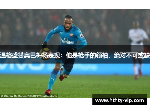 温格盛赞奥巴梅杨表现：他是枪手的领袖，绝对不可或缺